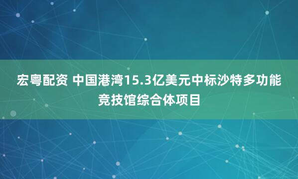 宏粤配资 中国港湾15.3亿美元中标沙特多功能竞技馆综合体项目