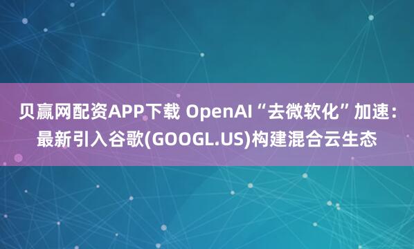 贝赢网配资APP下载 OpenAI“去微软化”加速：最新引入谷歌(GOOGL.US)构建混合云生态