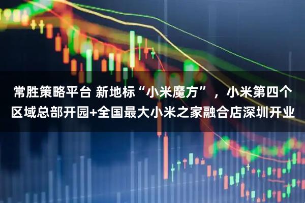 常胜策略平台 新地标“小米魔方” ，小米第四个区域总部开园+全国最大小米之家融合店深圳开业