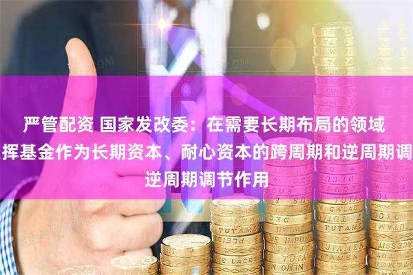 严管配资 国家发改委：在需要长期布局的领域 更好发挥基金作为长期资本、耐心资本的跨周期和逆周期调节作用