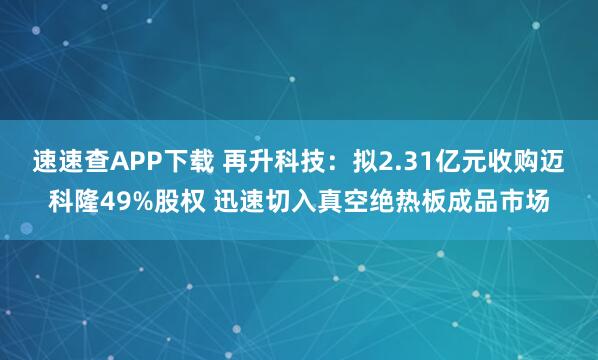 速速查APP下载 再升科技：拟2.31亿元收购迈科隆49%股权 迅速切入真空绝热板成品市场
