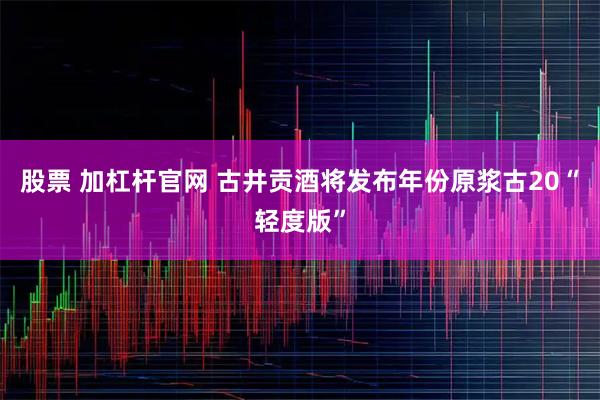 股票 加杠杆官网 古井贡酒将发布年份原浆古20“轻度版”