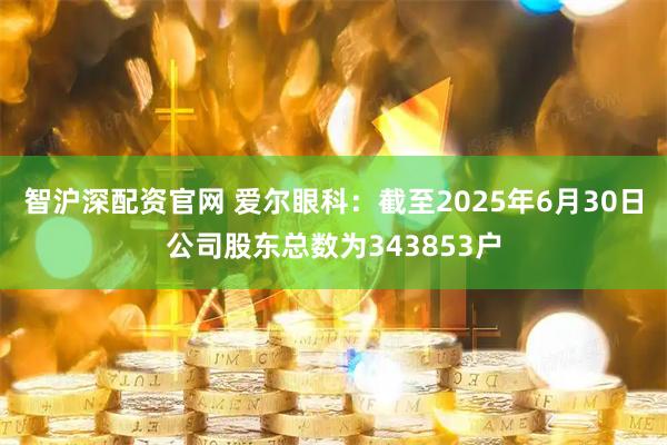 智沪深配资官网 爱尔眼科：截至2025年6月30日公司股东总数为343853户